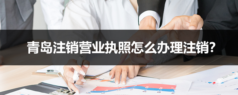青島注銷營業(yè)執(zhí)照怎么辦理注銷？